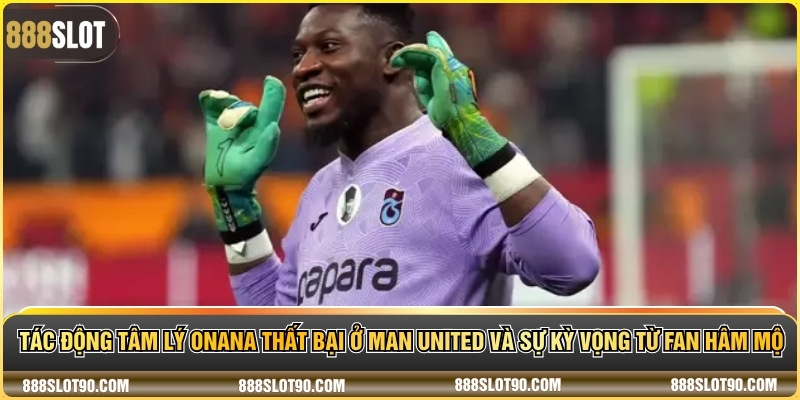 Tác động tâm lý Onana thất bại ở Man United và sự kỳ vọng từ fan hâm mộ