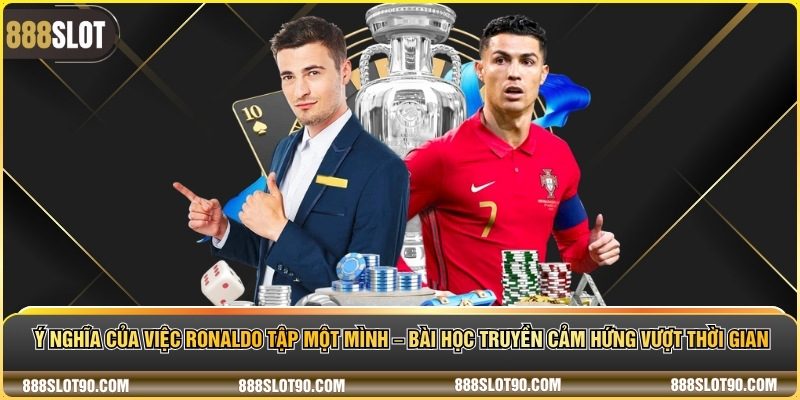 Ý nghĩa của việc Ronaldo tập một mình – Bài học truyền cảm hứng vượt thời gian